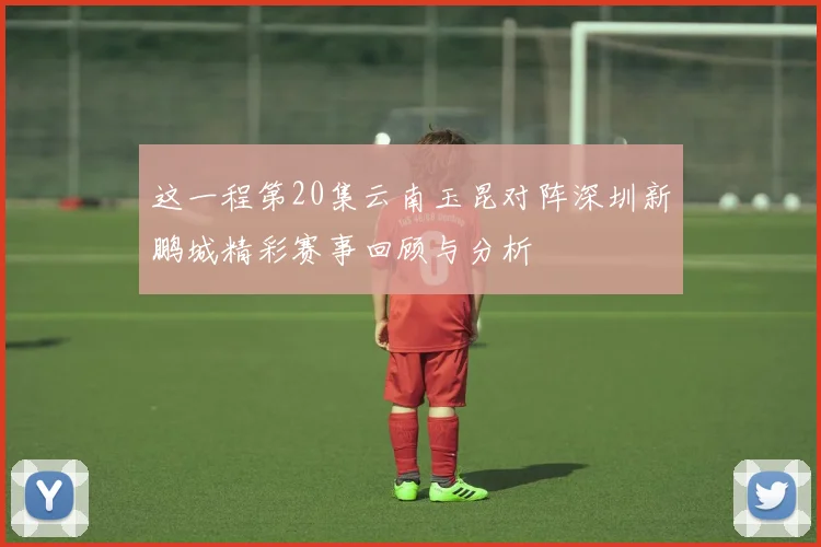 这一程第20集云南玉昆对阵深圳新鹏城精彩赛事回顾与分析