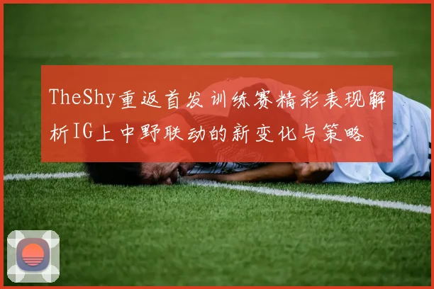 TheShy重返首发训练赛精彩表现解析IG上中野联动的新变化与策略