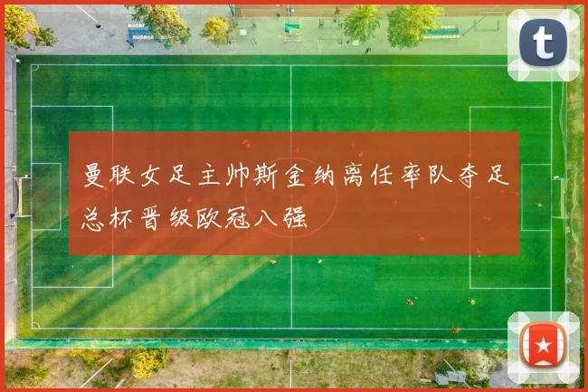 曼联女足主帅斯金纳离任率队夺足总杯晋级欧冠八强