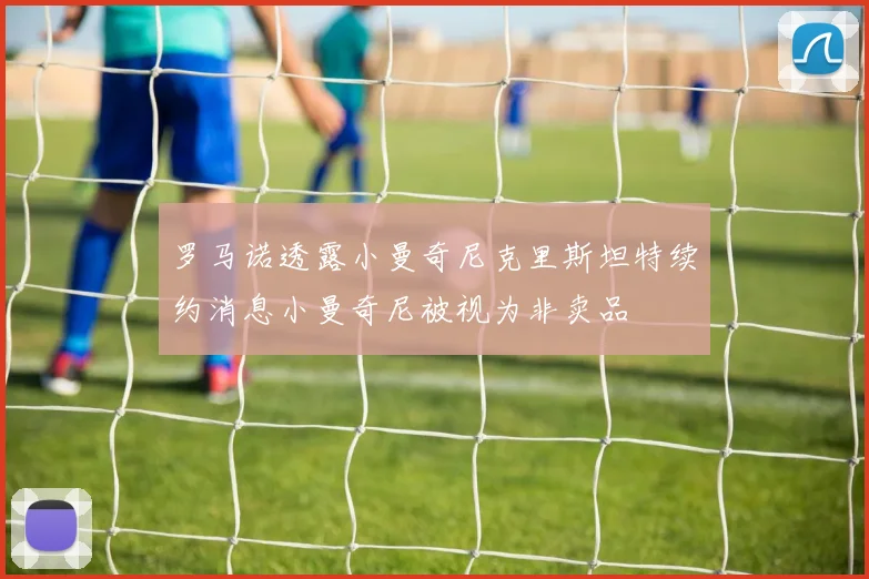 罗马诺透露小曼奇尼克里斯坦特续约消息小曼奇尼被视为非卖品
