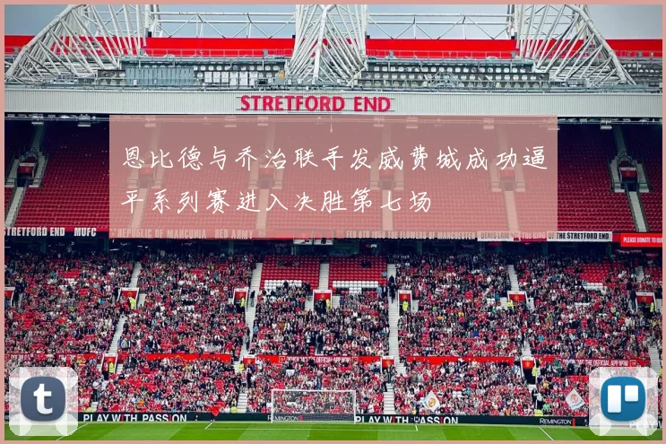 恩比德与乔治联手发威费城成功逼平系列赛进入决胜第七场