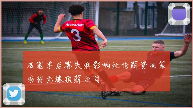 活塞季后赛失利影响杜伦薪资决策或将无缘顶薪合同