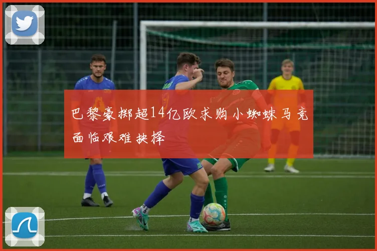 巴黎豪掷超14亿欧求购小蜘蛛马竞面临艰难抉择