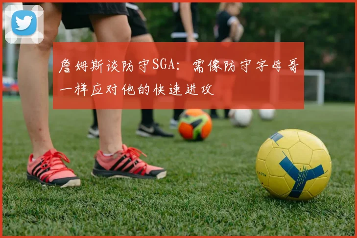 詹姆斯谈防守SGA：需像防守字母哥一样应对他的快速进攻
