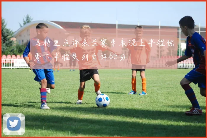 马特里点评米兰赛季表现上半程优秀下半程失利自评65分