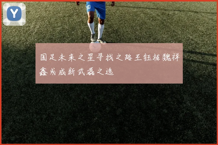 国足未来之星寻找之路王钰栋魏祥鑫或成新武磊之选
