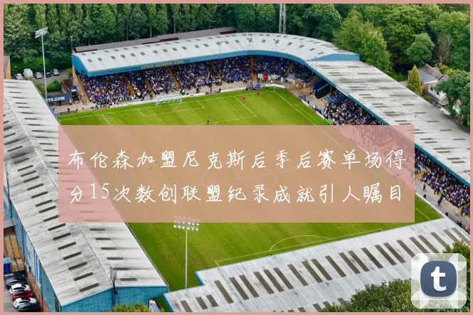 布伦森加盟尼克斯后季后赛单场得分15次数创联盟纪录成就引人瞩目