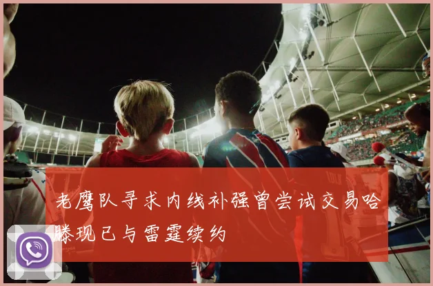 老鹰队寻求内线补强曾尝试交易哈滕现已与雷霆续约