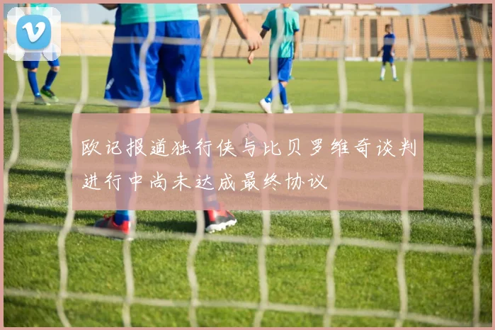 欧记报道独行侠与比贝罗维奇谈判进行中尚未达成最终协议