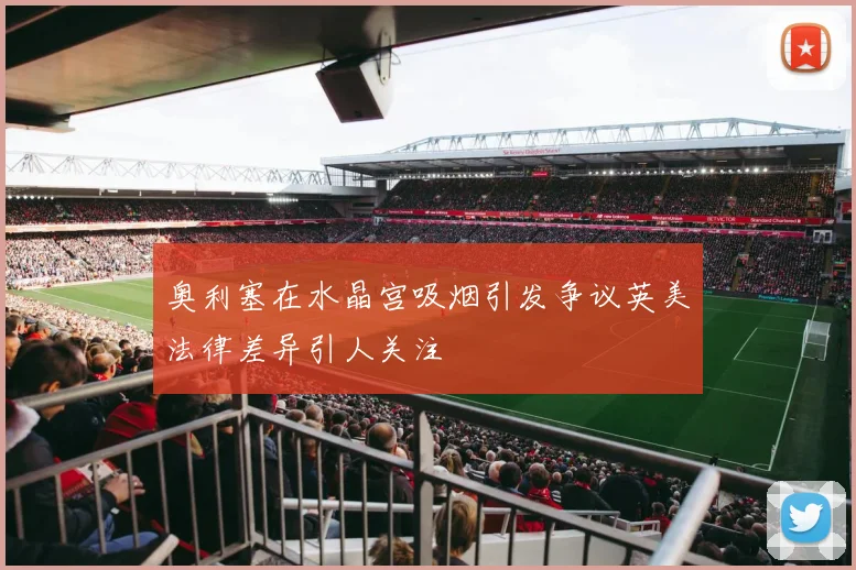 奥利塞在水晶宫吸烟引发争议英美法律差异引人关注