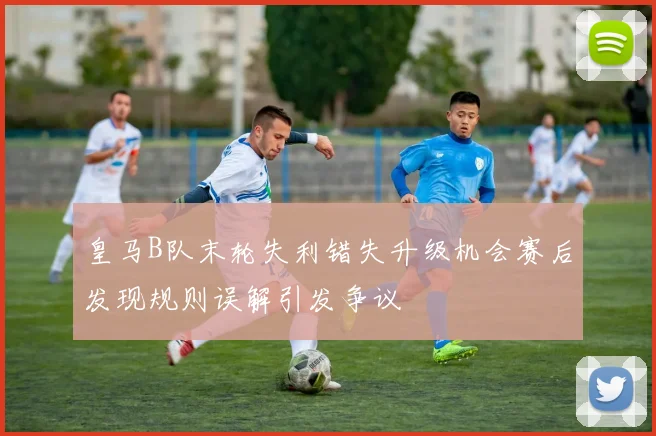 皇马B队末轮失利错失升级机会赛后发现规则误解引发争议