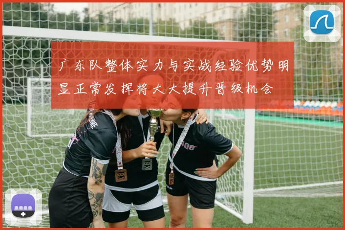 广东队整体实力与实战经验优势明显正常发挥将大大提升晋级机会