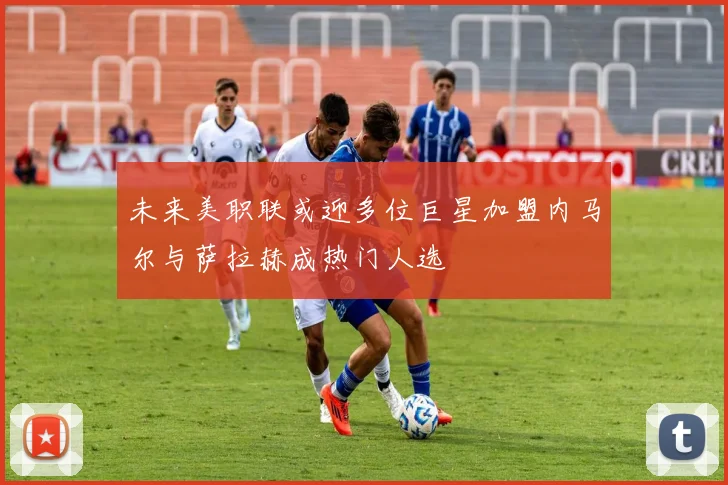 未来美职联或迎多位巨星加盟内马尔与萨拉赫成热门人选