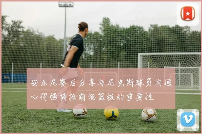安东尼赛后分享与尼克斯球员沟通心得强调抢前场篮板的重要性