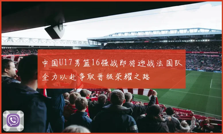 中国U17男篮16强战即将迎战法国队全力以赴争取晋级荣耀之路