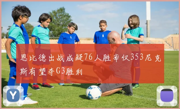 恩比德出战成疑76人胜率仅353尼克斯有望夺G3胜利