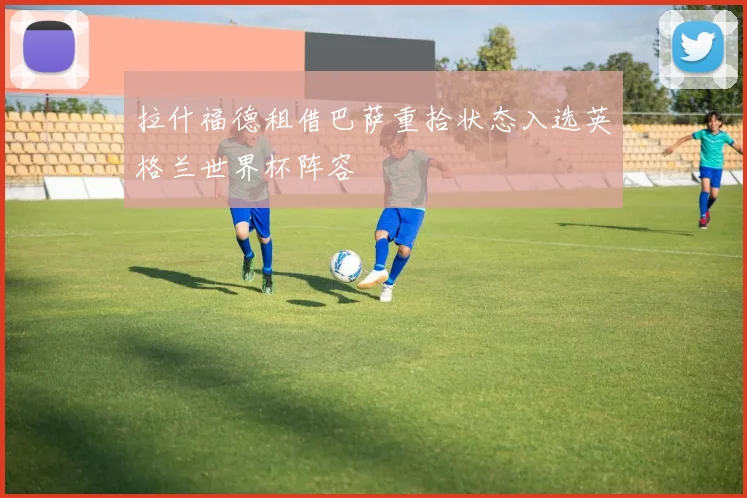 拉什福德租借巴萨重拾状态入选英格兰世界杯阵容