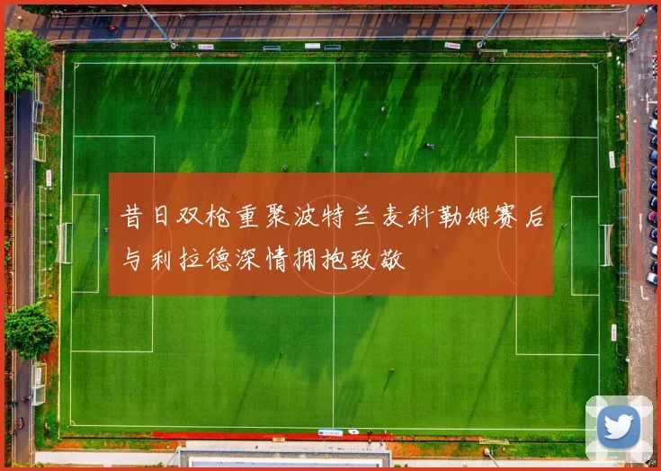 昔日双枪重聚波特兰麦科勒姆赛后与利拉德深情拥抱致敬