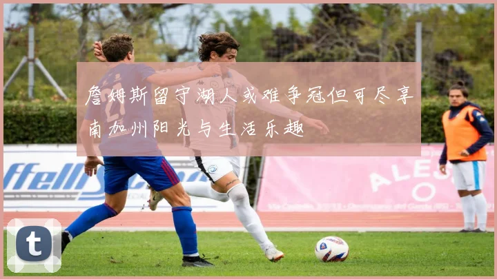 詹姆斯留守湖人或难争冠但可尽享南加州阳光与生活乐趣