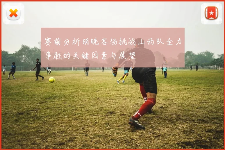赛前分析明晚客场挑战山西队全力争胜的关键因素与展望