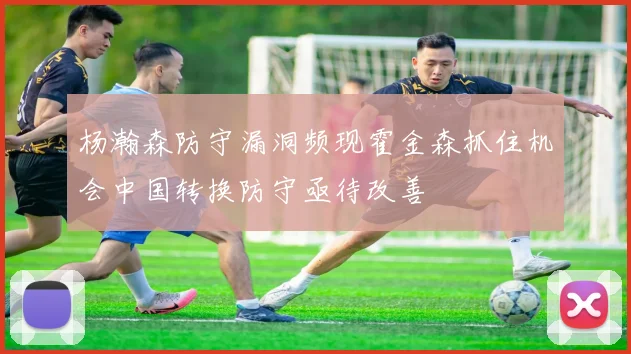 杨瀚森防守漏洞频现霍金森抓住机会中国转换防守亟待改善