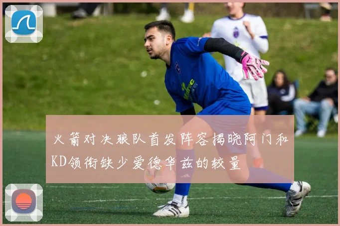 火箭对决狼队首发阵容揭晓阿门和KD领衔缺少爱德华兹的较量