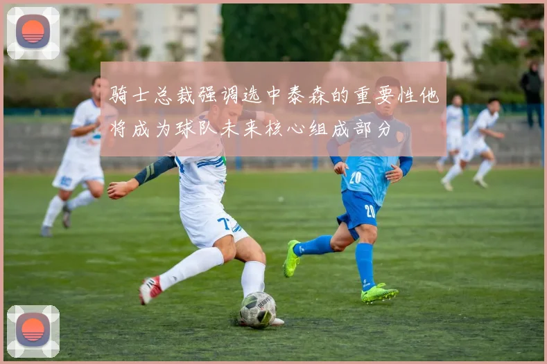 骑士总裁强调选中泰森的重要性他将成为球队未来核心组成部分